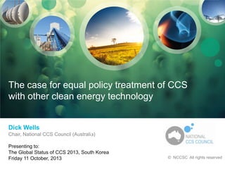 National CCS Council

The case for equal policy treatment of CCS
with other clean energy technology

Dick Wells
Chair, National CCS Council (Australia)

Presenting to
Conference title, venue
date, month, year

Presenting to:
The Global Status of CCS 2013, South Korea
Friday 11 October, 2013

© CO2CRC
All rights reserved

© NCCSC All rights reserved

 