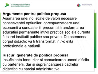 Argumente pentru politica propusa Asumarea unei noi scale de valori necesare consecventei optiunilor  corespunzatoare unei economii a cunoasterii, precum si transformarea educatiei permanente intr-o practica sociala curenta fiecarei institutii publice sau private. De asemenea, corpul didactic va fi transformat intr-o elita profesionala a natiunii. Riscuri generate de politica propusa Insuficienta fondurilor si comunicarea uneori dificila cu partenerii, dar si supraincarcarea cadrelor didactice cu sarcini administrative. 