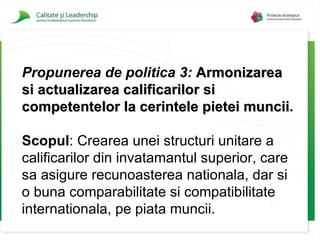 Propunerea de politica 3:   Armonizarea si actualizarea calificarilor si competentelor la cerintele pietei muncii . Scopul :  Crearea unei structuri unitare a calificarilor din invatamantul superior, care sa asigure recunoasterea nationala, dar si o buna comparabilitate si compatibilitate internationala, pe piata muncii. 