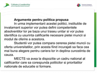 Argumente pentru politica propusa In urma implementarii acestei politici , institutiile de invatamant superior vor putea defini competentele absolventilor lor pe baza unui traseu unitar si vor putea identifica cu usurinta calificarile necesare pietei muncii si modul de oferire a acestora. Studentii vor putea compara cererea pietei muncii cu oferta universitatilor, prin acesta fiind incurajati sa faca cea mai buna alegere pentru cariera lor in deplina cunostinta de cauza. MECTS  va avea la dispozitie un cadru national al calificarilor care sa corespunda politicilor si prioritatilor nationale de educatie si formare. 