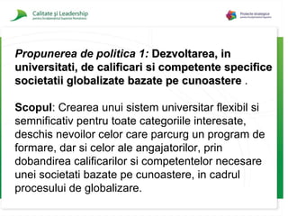 Propunerea de politica 1:   Dezvoltarea, in universitati, de calificari si competente specifice societatii globalizate bazate pe cunoastere  . Scopul :  Crearea unui sistem universitar flexibil si semnificativ pentru toate categoriile interesate, deschis nevoilor celor care parcurg un program de formare, dar si  celor  ale angajatorilor, prin dobandirea calificarilor si competentelor necesare unei societati bazate pe cunoastere, in cadrul procesului de globalizare. 