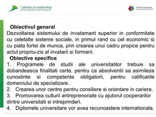 Obiectivul general D ezvoltarea sistemului de invatamant superior in conformitate cu celelalte sisteme sociale, in primul rand cu cel economic si cu piata fortei de munca, prin crearea unui cadru propice pentru actul propriu-zis al invatarii si formarii.   Obiective specifice 1.   Programele de studii ale universitatilor trebuie sa dobandeasca finalitati certe, pentru ca absolventii sa asimileze cunostinte si competente obligatorii, pentru calificarile domeniului de specializare. 2.   Crearea unor centre pentru consiliere si orientare in cariera. 3.  Promovarea culturii antreprenoriale cu ajutorul cooperarilor dintre universitati si intreprinderi. 4.   Diplomele universitare vor avea recunoastere internationala. 