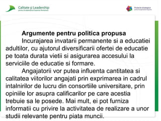 Argumente pentru politica propusa Incurajarea invatarii permanente si a educatiei adultilor, cu ajutorul diversificarii ofertei de educatie pe toata durata vietii si asigurarea accesului la serviciile de educatie si formare. Angajatorii vor putea influenta cantitatea si calitatea viitorilor angajati prin exprimarea in cadrul intalnirilor de lucru din consortiile universitare, prin opiniil e  lor asupra calificarilor pe care acestia trebuie sa le posede. Mai mult, ei pot furniza informatii cu privire la activitatea de realizare a unor studii relevante pentru piata muncii. 