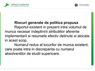 Riscuri generate de politica propusa Raportul existent in prezent intre volumul de munca necesar indeplinirii atributiilor aferente implementarii si resursele efectiv detinute si alocate in acest scop. Numarul redus al locurilor de munca existent, care poate intra in discrepanta cu numarul absolventilor de studii superioare. 
