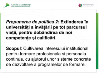 Propunerea de politica 2:   Extinderea în universităţi a învăţării pe tot parcursul vieţii, pentru dobândirea de noi competenţe şi calificări . Scopul :  Cultivarea interesului institutional pentru formare profesionala si personala continua, cu ajutorul unor sisteme concrete de dezvoltare a programelor de formare. 