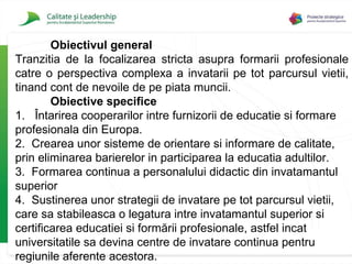 Obiectivul general Tranzitia de la focalizarea stricta asupra formarii profesionale catre o perspectiva complexa a invatarii pe tot parcursul vietii, tinand cont de nevoile de pe piata muncii.  Obiective specifice 1.  Întarirea cooperarilor intre furnizorii de educatie si formare profesionala din Europa. 2.   Crearea unor sisteme de orientare si informare de calitate, prin eliminarea barierelor in participarea la educatia adultilor. 3.  Formarea continua a personalului didactic din invatamantul superior 4.  Sustinerea unor strategii de invatare pe tot parcursul vietii, care sa stabileasca o legatura intre invatamantul superior si certificarea educatiei si formării profesional e , astfel incat universitatile sa devina centre de invatare continua pentru regiunile aferente acestora. 