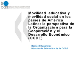 Movilidad  educativa y movilidad social en los  países  de América Latina: la perspectiva de la Organización para la  Cooperación  y el Desarrollo  Económico  (OCDE)  Bernard Hugonnier Director de Educación de la OCDE 