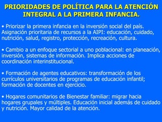 PRIORIDADES DE POLÍTICA PARA LA ATENCIÓN INTEGRAL A LA PRIMERA INFANCIA. Priorizar la primera infancia en la inversión social del país. Asignación prioritaria de recursos a la AIPI: educación, cuidado, nutrición, salud, registro, protección, recreación, cultura. Cambio a un enfoque sectorial a uno poblacional: en planeación, inversión, sistemas de información. Implica acciones de coordinación interinstitucional. Formación de agentes educativos: transformación de los currículos universitarios de programas de educación infantil; formación de docentes en ejercicio.  Hogares comunitarios de Bienestar familiar: migrar hacia hogares grupales y múltiples. Educación inicial además de cuidado y nutrición. Mayor calidad de la atención. 