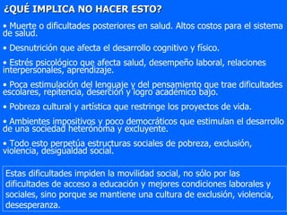 ¿QUÉ IMPLICA NO HACER ESTO? Muerte o dificultades posteriores en salud. Altos costos para el sistema de salud. Desnutrición que afecta el desarrollo cognitivo y físico. Estrés psicológico que afecta salud, desempeño laboral, relaciones interpersonales, aprendizaje.  Poca estimulación del lenguaje y del pensamiento que trae dificultades escolares, repitencia, deserción y logro académico bajo. Pobreza cultural y artística que restringe los proyectos de vida. Ambientes impositivos y poco democráticos que estimulan el desarrollo de una sociedad heterónoma y excluyente. Todo esto perpetúa estructuras sociales de pobreza, exclusión, violencia, desigualdad social. Estas dificultades impiden la movilidad social, no sólo por las dificultades de acceso a educación y mejores condiciones laborales y sociales, sino porque se mantiene una cultura de exclusión, violencia, desesperanza.  