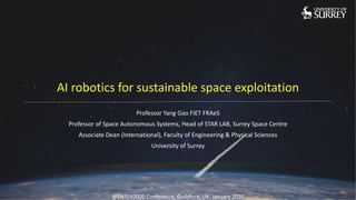 AI robotics for sustainable space exploitation
Professor Yang Gao FIET FRAeS
Professor of Space Autonomous Systems, Head of STAR LAB, Surrey Space Centre
Associate Dean (International), Faculty of Engineering & Physical Sciences
University of Surrey
@ENTER2020 Conference, Guildford, UK, January 2020
 