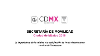 SECRETARÍA DE MOVILIDAD
Ciudad de México 2016
La	importancia	de	la	calidad	y	la	sa1sfacción	de	los	estándares	en	el	
servicio	de	Transporte	
 