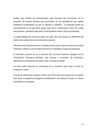   97
Existen dos fuentes de financiamiento para financiar las inversiones de un
proyecto, las fuentes internas que provendrán de las aportaciones que deban
realizarlos inversionistas ya sea en efectivo o especies. La segunda fuente de
financiamiento es la que tiene origen fuera de la organización, entre los cuales
encontramos: préstamos bancarios, financiamiento directo de los proveedores.
La disponibilidad de recursos propios, es cada vez más escasa, la alternativa del
mismo será utilizar recursos de terceros o ajenos.
Además la ley tributaria premia la utilización del recurso ajeno al disminuir la base
impositiva, debido a que el costo financiero es imputable al pago de impuestos.
El presente proyecto se va a financiar con recursos externos otorgado por la
Corporación Financiera Nacional, que financia a proyectos de producción,
destinado a la adquisición de activos fijos y capital de trabajo.
La CFN podrá financiar en porcentaje de la inversión total hasta el 70% en
proyectos nuevos.
La tasa de interés que otorga la CFN es de 8,75% para activos fijos por un periodo
de 5 años, el préstamo se pagará trimestralmente, en la tasa de interés no cobran
comisiones ni impuestos.
 