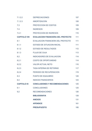 7.1.2.2 DEPRECIACIONES 107
7.1.2.3 AMORTIZACION 108
7.3 PROYECCION DE COSTOS 109
7.4 INGRESOS 109
7.4.1 PROYECCION DE INGRESOS 110
CAPITULO VIII EVALUACION FINANCIERA DEL PROYECTO 111
8.1 EVALUACION FINANCIERA DEL PROYECTO 111
8.1.1 ESTADO DE SITUACION INICIAL 111
8.1.2 ESTADO DE RESULTADOS 112
8.1.3 FLUJO DE CAJA 113
8.2 INDICADORES DE EVALUACION 114
8.2.1 COSTO DE OPORTUNIDAD 114
8.2.2 VALOR ACTUAL NETO 116
8.2.3 TASA INTERNA DE RETORNO 117
8.2.4 PERIODO DE RECUPERACION 119
8.3 PUNTO DE EQUILIBRIO 120
8.4 INDICES FINANCIEROS 123
CAPITULO IX CONCLUSIONES Y RECOMENDACIONES 125
9.1 CONCLUSIONES 125
9.2 RECOMENDACIONES 126
BIBLIOGRAFIA 128
ANEXOS 131
APENDICE 161
PRESUPUESTO 180
 