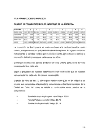   110
7.4.1 PROYECCION DE INGRESOS
CUADRO 18 PROYECCION DE LOS INGRESOS DE LA EMPRESA
DETALLE/AÑOS 1 2 3 4 5 6 7 8 9 10
CANTIDAD VENDIDA $ 0,00 $ 217.579,17 $ 441.468,12 $ 447.869,41 $ 454.363,52 $ 460.951,79 $ 467.635,59 $ 474.416,31 $ 481.295,34 $ 488.274,12
COSTO UNITARIO $ 0,00 $ 0,74 $ 0,47 $ 0,47 $ 0,47 $ 0,45 $ 0,44 $ 0,42 $ 0,42 $ 0,42
MARGEN DE UTILIDAD $ 0,00 $ 0,46 $ 0,73 $ 0,73 $ 0,73 $ 0,75 $ 0,76 $ 0,78 $ 0,78 $ 0,78
PRECIO DE VENTA $ 1,20 $ 1,20 $ 1,20 $ 1,20 $ 1,20 $ 1,20 $ 1,20 $ 1,20 $ 1,20 $ 1,20
INGRESO $ 0,00 $ 261.095,00 $ 529.761,75 $ 537.443,29 $ 545.236,22 $ 553.142,15 $ 561.162,71 $ 569.299,57 $ 577.554,41 $ 585.928,95
La proyección de los ingresos se realiza en base a la cantidad vendida, costo
unitario, margen de utilidad y el precio de venta de la panela. El ingreso se calcula
multiplicando la cantidad vendida por el precio de venta, por ende así se cálculo la
proyección de los ingresos para cada uno de los años.
El margen de utilidad se calcula dividiendo el costo unitario para precio de venta
correspondiente a cada año.
Según la proyección de ingresos podemos observar en el cuadro que los ingresos
van aumentando cada año, de manera considerable.
El precio de venta es de $1,2 con un peso neto de 1000 g, se fijo en relación a los
precios que comercializa el producto la competencia en los Supermercados de la
Ciudad de Quito, tal como se detalla a continuación varios precios de la
competencia:
 Panela la Abeja Kapira peso neto 500g a $0,85
 Panela Piatua peso neto 500g a $0,70
 Panela Shullo peso neto 700g a $1.13
 