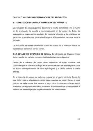   111
CAPITULO VIII: EVALUACION FINANCIERA DEL PROYECTOS
8.1 EVALAUCIÓN ECONÓMICA FINANCIERA DEL PROYECTO
La evaluación del proyecto permite determinar si resulta beneficioso o no el invertir
en la producción de panela y comercialización en la ciudad de Quito. La
evaluación se realiza como resultado de minimizar el riesgo y de establecer las
ganancias o pérdidas que generaría el proyecto al inversionista para que tome la
decisión.
La evaluación se realiza tomando en cuenta los costos de la inversión versus los
ingresos que percibirían por las ventas.
8.1.1 ESTADO DE SITUACIÓN DE INICIAL: En el Estado de Situación Inicial
deben constar las partidas correspondientes al activo como el pasivo.
Dentro de a columna del activo debe registrarse: el activo corriente está
constituido por el capital de trabajo, en la misma columna se debe registrar todos
los rubros correspondientes al activo fijo tangible y el último término al activo
diferido.
En la columna del pasivo, se parte por registrar en el pasivo corriente dentro del
cual debe incluirse el préstamo a corto plazo, cuentas por pagar, demás a estas
cuentas se debe sumar los pasivos a largo plazo (préstamos a largo plazo),
finalmente para cuadrar el estado se añadirá el patrimonio que corresponderá al
valor de los recursos propios o aportaciones de los inversionistas.
 