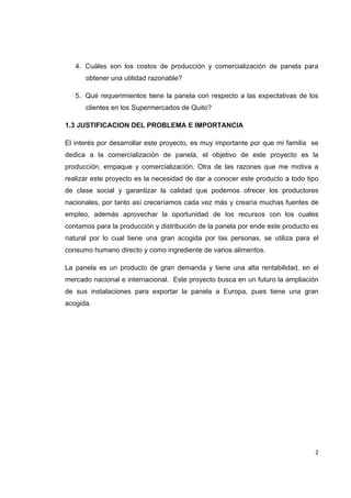   2
4. Cuáles son los costos de producción y comercialización de panela para
obtener una utilidad razonable?
5. Qué requerimientos tiene la panela con respecto a las expectativas de los
clientes en los Supermercados de Quito?
1.3 JUSTIFICACION DEL PROBLEMA E IMPORTANCIA
El interés por desarrollar este proyecto, es muy importante por que mi familia se
dedica a la comercialización de panela, el objetivo de este proyecto es la
producción, empaque y comercialización. Otra de las razones que me motiva a
realizar este proyecto es la necesidad de dar a conocer este producto a todo tipo
de clase social y garantizar la calidad que podemos ofrecer los productores
nacionales, por tanto así creceríamos cada vez más y crearía muchas fuentes de
empleo, además aprovechar la oportunidad de los recursos con los cuales
contamos para la producción y distribución de la panela por ende este producto es
natural por lo cual tiene una gran acogida por las personas, se utiliza para el
consumo humano directo y como ingrediente de varios alimentos.
La panela es un producto de gran demanda y tiene una alta rentabilidad, en el
mercado nacional e internacional. Este proyecto busca en un futuro la ampliación
de sus instalaciones para exportar la panela a Europa, pues tiene una gran
acogida.
 
