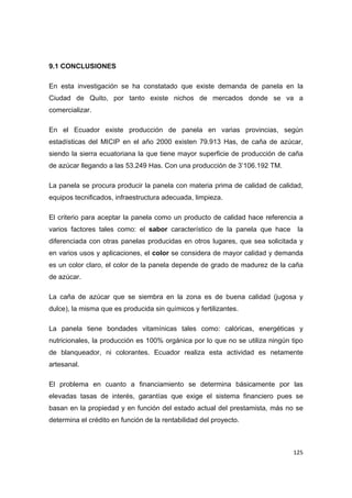   125
9.1 CONCLUSIONES
En esta investigación se ha constatado que existe demanda de panela en la
Ciudad de Quito, por tanto existe nichos de mercados donde se va a
comercializar.
En el Ecuador existe producción de panela en varias provincias, según
estadísticas del MICIP en el año 2000 existen 79.913 Has, de caña de azúcar,
siendo la sierra ecuatoriana la que tiene mayor superficie de producción de caña
de azúcar llegando a las 53.249 Has. Con una producción de 3’106.192 TM.
La panela se procura producir la panela con materia prima de calidad de calidad,
equipos tecnificados, infraestructura adecuada, limpieza.
El criterio para aceptar la panela como un producto de calidad hace referencia a
varios factores tales como: el sabor característico de la panela que hace la
diferenciada con otras panelas producidas en otros lugares, que sea solicitada y
en varios usos y aplicaciones, el color se considera de mayor calidad y demanda
es un color claro, el color de la panela depende de grado de madurez de la caña
de azúcar.
La caña de azúcar que se siembra en la zona es de buena calidad (jugosa y
dulce), la misma que es producida sin químicos y fertilizantes.
La panela tiene bondades vitamínicas tales como: calóricas, energéticas y
nutricionales, la producción es 100% orgánica por lo que no se utiliza ningún tipo
de blanqueador, ni colorantes. Ecuador realiza esta actividad es netamente
artesanal.
El problema en cuanto a financiamiento se determina básicamente por las
elevadas tasas de interés, garantías que exige el sistema financiero pues se
basan en la propiedad y en función del estado actual del prestamista, más no se
determina el crédito en función de la rentabilidad del proyecto.
 
