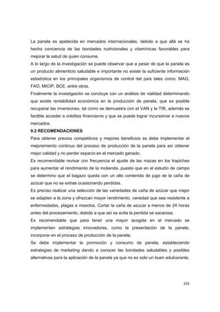   126
La panela es apetecida en mercados internacionales, debido a que allá se ha
hecho conciencia de las bondades nutricionales y vitamínicas favorables para
mejorar la salud de quien consume.
A lo largo de la investigación se puede observar que a pesar de que la panela es
un producto alimenticio saludable e importante no existe la suficiente información
estadística en los principales organismos de control del país tales como: MAG,
FAO, MICIP, BCE, entre otros.
Finalmente la investigación se concluye con un análisis de vialidad determinando
que existe rentabilidad económica en la producción de panela, que es posible
recuperar las inversiones, tal como se demuestra con el VAN y la TIR, además es
factible acceder a créditos financieros y que se puede lograr incursionar a nuevos
mercados.
9.2 RECOMENDACIONES
Para obtener precios competitivos y mejores beneficios se debe implementar el
mejoramiento continuo del proceso de producción de la panela para así obtener
mejor calidad y no perder espacio en el mercado ganado.
Es recomendable revisar con frecuencia el ajuste de las mazas en los trapiches
para aumentar el rendimiento de la molienda, puesto que en el estudio de campo
se determino que el bagazo queda con un alto contenido de jugo de la caña de
azúcar que no se extrae ocasionando perdidas.
Es preciso realizar una selección de las variedades de caña de azúcar que mejor
se adapten a la zona y ofrezcan mayor rendimiento, variedad que sea resistente a
enfermedades, plagas e insectos. Cortar la caña de azucar a menos de 24 horas
antes del procesamiento, debido a que así se evita la perdida se sacarosa.
Es recomendable que para tener una mayor acogida en el mercado se
implementen estrategias innovadoras, como la presentación de la panela,
incorporar en el proceso de producción de la panela.
Se debe implementar la promoción y consumo de panela, estableciendo
estrategias de marketing dando a conocer las bondades saludables y posibles
alternativas para la aplicación de la panela ya que no es solo un buen edulcorante,
 