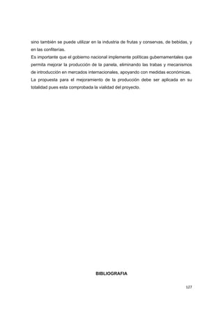   127
sino también se puede utilizar en la industria de frutas y conservas, de bebidas, y
en las confiterías.
Es importante que el gobierno nacional implemente políticas gubernamentales que
permita mejorar la producción de la panela, eliminando las trabas y mecanismos
de introducción en mercados internacionales, apoyando con medidas económicas.
La propuesta para el mejoramiento de la producción debe ser aplicada en su
totalidad pues esta comprobada la vialidad del proyecto.
BIBLIOGRAFIA
 