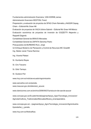   129
Fundamentos administración financiera, VAN HORNE,James
Administración financiera WESTON, Frend
Preparación y evaluación de proyectos de SPAG Chain Reinaldo y NASSIR Sapag
Chain – Editorial Mc Graw Hill
Evaluación de proyectos de VACA Urbina Gabriel – Editorial Mc Graw Hill México
Evaluación económica de proyectos de inversión de COZZETTI Alejandro y
Rappetti Edgardo
Contabilidad General de BRAVO Mercedes
Contabilidad General de ZAPATA Sánchez Pedro
Presupuestos de BURBANO Ruíz, Jorge
Un Enfoque Moderno de Planeación y Control de Recursos MC Grawtlill
Ing. Néstor Javier Triana Ramírez
Ing. Vicente Pilataxi
Sr. Humberto Reyes
Sr. Ciro Toscano
Sr. Gido Tamayo
Sr. Gustavo Flor
www.hoy.com.ec/noticias-ecuador/agroindustria
www.sancarlos.com.ec/panela.
www.inazucar.gov.do/obtension_azucar.
www.diariocorreo.com.ec/archivo/2006/06/27/produccin-de-caa-de-azucar
www.concope.gov.ec/Ecuaterritorial/paginas/Apoyo_Agro/Tecnologia_innovacion/
Agricola/Cultivos_Tradicionales/Manuales/Mcana_e/canapanelera.
www.concope.gov.ec/.../paginas/Apoyo_Agro/Tecnologia_innovacion/Agroindustria
l/panela/tec_i_panela.
www.hoy.com.ec/NoticiaNue.
 