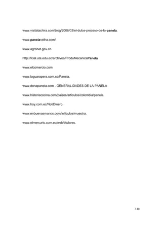   130
www.visitatachira.com/blog/2006/03/el-dulce-proceso-de-la-panela.
www.panelavelha.com/
www.agronet.gov.co
http://fcial.uta.edu.ec/archivos/ProduMecanicaPanela
www.elcomercio.com
www.laguarapera.com.co/Panela.
www.donapanela.com - GENERALIDADES DE LA PANELA
www.historiacocina.com/paises/articulos/colombia/panela.
www.hoy.com.ec/NotiDinero.
www.enbuenasmanos.com/articulos/muestra.
www.elmercurio.com.ec/web/titulares.
 