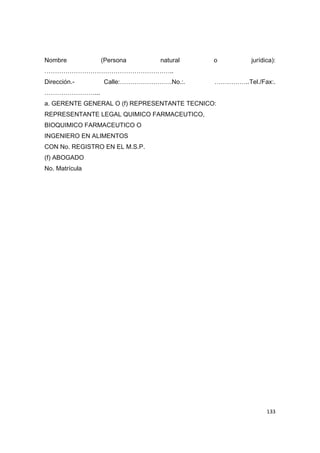   133
Nombre (Persona natural o jurídica):
……………………………………………………..
Dirección.- Calle:…………………….No.:. ……………..Tel./Fax:.
……………………...
a. GERENTE GENERAL O (f) REPRESENTANTE TECNICO:
REPRESENTANTE LEGAL QUIMICO FARMACEUTICO,
BIOQUIMICO FARMACEUTICO O
INGENIERO EN ALIMENTOS
CON No. REGISTRO EN EL M.S.P.
(f) ABOGADO
No. Matrícula
 