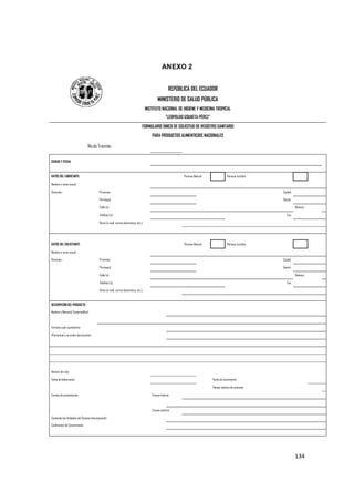   134
ANEXO 2
REPÚBLICA DEL ECUADOR
MINISTERIO DE SALUD PÚBLICA
INSTITUTO NACIONAL DE HIGIENE Y MEDICINA TROPICAL
"LEOPOLDO IZQUIETA PÉREZ"
FORMULARIO ÚNICO DE SOLICITUD DE REGISTRO SANITARIO
PARA PRODUCTOS ALIMENTICIOS NACIONALES
No.de Trámite:
CIUDAD Y FECHA:
DATOS DEL FABRICANTE: Persona Natural Persona Jurídica
Nombre o razón social:
Dirección.- Provincia: Ciudad:
Parroquia: Sector:
Calle (s): Número:
Teléfono (s): Fax:
Otros (e-mail, correo electrónico, etc.):
DATOS DEL SOLICITANTE: Persona Natural Persona Jurídica
Nombre o razón social:
Dirección.- Provincia: Ciudad:
Parroquia: Sector:
Calle (s): Número:
Teléfono (s): Fax:
Otros (e-mail, correo electrónico, etc.):
DESCRIPCIÓN DEL PRODUCTO
Nombre y Marca(s) Comercial(es):
Fórmula cuali-cuantitativa:
(Porcentual y en orden decreciente)
Número de Lote:
Fecha de elaboración: Fecha de vencimiento:
Tiempo máximo de consumo:
Formas de presentación: Envase Interno:
Envase externo:
Contenido (en Unidades del Sistema Internacional):
Condiciones de Conservación:
 
