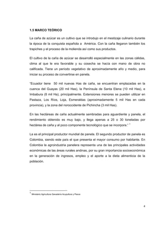   4
1.5 MARCO TEÓRICO
La caña de azúcar es un cultivo que se introdujo en el mestizaje culinario durante
la época de la conquista española a América. Con la caña llegaron también los
trapiches y el proceso de la molienda así como sus productos.
El cultivo de la caña de azúcar se desarrolló especialmente en las zonas cálidas,
clima al que le era favorable y su cosecha se hacía con mano de obra no
calificada. Tiene un período vegetativo de aproximadamente año y medio, para
iniciar su proceso de convertirse en panela.
“Ecuador tiene 50 mil nuevas Has de caña, se encuentran emplazadas en la
cuenca del Guayas (20 mil Has), la Península de Santa Elena (10 mil Has), e
Imbabura (8 mil Ha), principalmente. Extensiones menores se pueden utilizar en
Pastaza, Los Ríos, Loja, Esmeraldas (aproximadamente 5 mil Has en cada
provincia), y la zona del noroccidente de Pichincha (3 mil Has).
En las hectáreas de caña actualmente sembradas para aguardiente y panela, el
rendimiento obtenido es muy bajo, y llega apenas a 25 o 30 toneladas por
hectárea de caña y al poco componente tecnológico que se incorpora.” 1
La es el principal productor mundial de panela. El segundo productor de panela es
Colombia, siendo este país el que presenta el mayor consumo por habitante. En
Colombia la agroindustria panelera representa una de las principales actividades
económicas de las áreas rurales andinas, por su gran importancia socioeconómica
en la generación de ingresos, empleo y el aporte a la dieta alimenticia de la
población.
                                                            
1
Ministerio Agricultura Ganadería Acupultura y Pesca
 