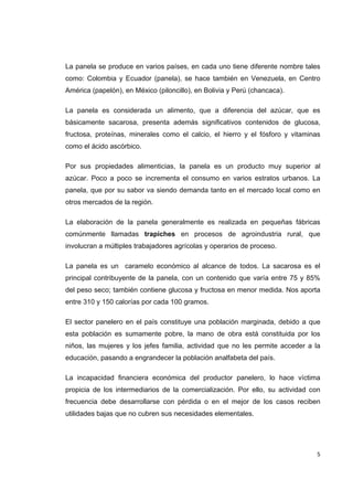   5
La panela se produce en varios países, en cada uno tiene diferente nombre tales
como: Colombia y Ecuador (panela), se hace también en Venezuela, en Centro
América (papelón), en México (piloncillo), en Bolivia y Perú (chancaca).
La panela es considerada un alimento, que a diferencia del azúcar, que es
básicamente sacarosa, presenta además significativos contenidos de glucosa,
fructosa, proteínas, minerales como el calcio, el hierro y el fósforo y vitaminas
como el ácido ascórbico.
Por sus propiedades alimenticias, la panela es un producto muy superior al
azúcar. Poco a poco se incrementa el consumo en varios estratos urbanos. La
panela, que por su sabor va siendo demanda tanto en el mercado local como en
otros mercados de la región.
La elaboración de la panela generalmente es realizada en pequeñas fábricas
comúnmente llamadas trapiches en procesos de agroindustria rural, que
involucran a múltiples trabajadores agrícolas y operarios de proceso.
La panela es un caramelo económico al alcance de todos. La sacarosa es el
principal contribuyente de la panela, con un contenido que varía entre 75 y 85%
del peso seco; también contiene glucosa y fructosa en menor medida. Nos aporta
entre 310 y 150 calorías por cada 100 gramos.
El sector panelero en el país constituye una población marginada, debido a que
esta población es sumamente pobre, la mano de obra está constituida por los
niños, las mujeres y los jefes familia, actividad que no les permite acceder a la
educación, pasando a engrandecer la población analfabeta del país.
La incapacidad financiera económica del productor panelero, lo hace víctima
propicia de los intermediarios de la comercialización. Por ello, su actividad con
frecuencia debe desarrollarse con pérdida o en el mejor de los casos reciben
utilidades bajas que no cubren sus necesidades elementales.
 