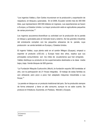  6
“Los ingenios Valdez y San Carlos incursionan en la producción y exportación de
raspadura, en bloques y granulada. En el 2006, Ecuador vendió más de 300 000
kilos, que representaron 300 000 dólares en ingresos. Las exportaciones se hacen
a Europa y a Estados Unidos. La mayor producción está en agricultores pequeños
de varias provincias.”2
Los ingenios azucareros diversifican su actividad con la producción de la panela
en bloque y granulada para el mercado local y externo. Así las grandes industrias
del endulzante compiten con los pequeños artesanos de la panela, cuya
producción se vende también en Europa y Estados Unidos.
El ingenio Valdez, cuya planta está en el cantón Milagro (Guayas), empezó a
exportar el producto a EE.UU. y Europa hace dos años, explica que sus
principales consumidores son los miles de ecuatorianos que han emigrado.
Valdez distribuye su producto en los supermercados destinados a la clase media
baja y baja. Vende bloques de 500 gramos.
“La Fundación Maquita Cushunchic (Mcch), la fundación exporta 300 toneladas al
año, con la participación de 21 fincas integrales. El trabajo de estas familias es
aún artesanal, pero poco a poco han adaptado máquinas industriales a sus
fincas.”3
La panela en bloque es un producto tradicional del país. Se ha producido siempre
de forma artesanal y tiene un alto consumo, aunque no se sabe cuanto. Se
produce en Imbabura, Guaranda, en Pastaza, Manabí y Guayas.
                                                            
2
 El Comercio 
3
 Camari 
 