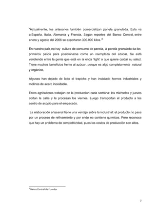   7
“Actualmente, los artesanos también comercializan panela granulada. Esta va
a España, Italia, Alemania y Francia. Según reportes del Banco Central, entre
enero y agosto del 2006 se exportaron 300.000 kilos.”4
En nuestro país no hay cultura de consumo de panela, la panela granulada da los
primeros pasos para posicionarse como un reemplazo del azúcar. Se está
vendiendo entre la gente que está en la onda ‘light’ o que quiere cuidar su salud.
Tiene muchos beneficios frente al azúcar, porque es algo completamente natural
y orgánico.
Algunas han dejado de lado el trapiche y han instalado hornos industriales y
molinos de acero inoxidable.
Estos agricultores trabajan en la producción cada semana: los miércoles y jueves
cortan la caña y la procesan los viernes. Luego transportan el producto a los
centro de acopio para el empacado.
La elaboración artesanal tiene una ventaja sobre la industrial: el producto no pasa
por un proceso de refinamiento y por ende no contiene químicos. Pero reconoce
que hay un problema de competitividad, pues los costos de producción son altos.
                                                            
4
 Banco Central de Ecuador 
 