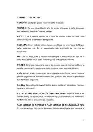   8
1.6 MARCO CONCEPTUAL
GUARAPO: Es el jugo que se obtiene la caña de azúcar.
TRAPICHE: Es un molino utilizado a fin de extraer el jugo de la caña de azúcar,
prensa la caña de azúcar y extrae su jugo.
BAGAZO: Es el residuo leñoso de la caña de azúcar, suele utilizarse como
combustible para la fabricación de la panela.
CACHAZA: , Es un material marrón oscuro, constituido por una mezcla de fibra de
caña, sacarosa, etc. Es el subproducto más importante de los ingenios
azucareros.
MIEL: Es un fluido dulce y viscoso producido por la evaporación del jugo de la
caña de azúcar se utiliza como alimento y para endulzar naturalmente.
PUNTEO: Es la fase mediante la cual se da el punto final a la miel para obtener la
panela, concentración precisa, que debe romperse como un cristal delgado.
CAÑA DE AZUCAR: Se desarrolla especialmente en las zonas cálidas, tiene un
período vegetativo de aproximadamente año y medio, para iniciar su proceso de
transformación en panela.
PANELA: Es un alimento muy nutritivo ya que no pierde sus minerales y vitaminas
durante el tratamiento.
VALOR ACTUAL NETO O VALOR PRESENTE NETO: Significa traer a los
valores de hoy los flujos futuros. La obtención del VAN constituye una herramienta
fundamental para la evaluación de proyectos.
TASA INTERNA DE RETORNO O TASA INTERNA DE RENTABILIDAD (TIR):
Es una herramienta de toma de decisiones de inversión utilizada para comparar la
 