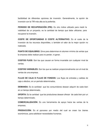   9
factibilidad de diferentes opciones de inversión. Generalmente, la opción de
inversión con la TIR más alta es la preferida.
PERIODO DE RECUPERACIÓN (PRI): Es otro índice utilizado para medir la
viabilidad de un proyecto, es la cantidad de tiempo que debe utilizarse, para
recuperar la inversión.
COSTE DE OPORTUNIDAD O COSTE ALTERNATIVO: Es el coste de la
inversión de los recursos disponibles, o también el valor de la mejor opción no
realizada.
PUNTO DE EQUILIBRIO: Sirve para determinar el volumen mínimo de ventas que
la empresa debe realizar para no perder, ni ganar.
COSTOS FIJOS: Son los que causan en forma invariable con cualquier nivel de
ventas.
COSTOS VARIABLES: Son los que se realizan proporcionalmente con el nivel de
ventas de una empresa.
FLUJO DE CAJA O FLUJO DE FONDOS: Los flujos de entradas y salidas de
caja o efectivo, en un período determinados.
DEMANDA: Es la cantidad que los consumidores desean adquirir de cada bien
en un tiempo determinado.
OFERTA: Es la cantidad que los productores desean ofrecer de cada bien por un
tiempo determinado.
COMERCIALIZACIÓN: Es una herramienta de apoyo hacia las ventas de la
empresa,
PRODUCCIÓN: Es el pproceso por medio del cual se crean los bienes
económicos, para satisfacer necesidades humanas.
 