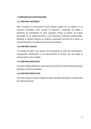   12
1.9 MÉTODOS DE INVESTIGACIÓN
1.9.1 MÉTODO HISTÓRICO
Está vinculado al conocimiento de las distintas etapas de los objetos en su
sucesión cronológica. Para conocer la evolución y desarrollo del objeto o
fenómeno de investigación se hace necesario revelar su historia, las etapas
principales de su desenvolvimiento y las conexiones históricas fundamentales.
Mediante el método histórico se analiza la trayectoria concreta de la teoría, su
condicionamiento a los diferentes períodos de la historia.
1.9.2 MÉTODO LÓGICO
Es cuando los datos o los hechos son presentados en orden de antecedente y
consecuente, obedeciendo a una estructuración de hechos que van desde lo
menos hasta lo más complejo.
1.9.3 MÉTODO INDUCTIVO:
Con este método obtenemos conclusiones que parten de hechos particulares para
aplicarlos en hechos generales.
1.9.4 MÉTODO DEDUCTIVO:
Con este método se puede recoger los datos generales para llegar a conclusiones
de carácter particular.
 