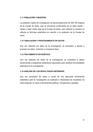   14
1.11 POBLACIÓN Y MUESTRA
La población objeto de investigación es aproximadamente de 238.148 hogares
de la Ciudad de Quito, que se encuentra conformada por la clase media –
media y clase media baja de la Ciudad de Quito, para obtener la muestra se
utilizara la fórmulas estadística en relación a la población de la Ciudad de
Quito.
1.12 TABULACIÓN Y PROCESAMIENTO DE DATOS
Una vez obtenido los datos de la investigación se procederá a tabular y
procesar los datos, mediante un programa Spss.
1.13 TRATAMIENTO ESTADÍSTICO
Una vez obtenido los datos de la investigación se procederá a utilizar
herramientas y programas estadísticos adecuados para clasificar los resultados
obtenidos en la investigación.
1.14 ANÁLISIS DE LOS RESULTADOS OBTENIDOS
Una vez procesado los datos a través de una adecuada herramienta
estadística para la investigación se analizará e interpretará los resultados de
cada pregunta, en base a herramientas gráficas, histogramas y pasteles.
 