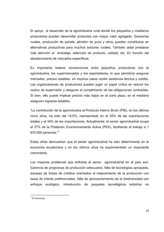   19
El apoyo al desarrollo de la agroindustria rural donde los pequeños y medianos
productores puedan desarrollar productos con mayor valor agregado. Queserías
rurales, producción de panela, almidón de yuca y otros, pueden constituirse en
alternativas productivas para muchos sectores rurales. También debe prestarse
más atención al embalaje, selección de producto, calidad, etc. En función del
abastecimiento de mercados específicos.
Es importante realizar convenciones entre pequeños productores con la
agroindustria, los supermercados y los exportadores, lo que permitiría asegurar
mercados, precios estables, en muchos casos recibir asistencia técnica y crédito.
Las organizaciones de productores pueden jugar un papel crítico en reducir los
costos de supervisión y asegurar el cumplimiento de las obligaciones contraídas.
Si bien, ello puede implicar precios más bajos en el corto plazo, en el mediano
aseguran ingresos estables.
“La contribución de la agroindustria al Producto Interno Bruto (PIB), en los últimos
cinco años, ha sido del 15,5%, representado en el 25% de las exportaciones
totales y el 34% de las importaciones. Actualmente, el sector agroindustrial ocupa
el 27% de la Población Económicamente Activa (PEA), facilitando el trabajo a 1
675 000 personas.”7
Estas cifras demuestran que el sector agroindustrial ha sido determinante en la
economía ecuatoriana y en los últimos años ha experimentado un importante
crecimiento.
Los mayores problemas que enfrenta el sector agroindustrial en el país son:
Carencia de programas de producción adecuados, falta de tecnologías apropiada,
escasez de líneas de créditos orientados al mejoramiento de la producción con
tasas de interés preferenciales, falta de aprovechamiento de la biodiversidad con
enfoque ecológico, introducción de paquetes tecnológicos extraños no
                                                            
7
 El Comercio 
 
