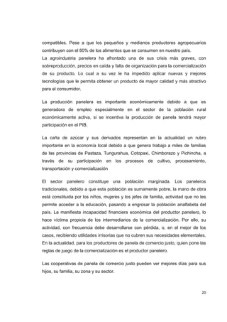   20
compatibles. Pese a que los pequeños y medianos productores agropecuarios
contribuyen con el 80% de los alimentos que se consumen en nuestro país.
La agroindustria panelera ha afrontado una de sus crisis más graves, con
sobreproducción, precios en caída y falta de organización para la comercialización
de su producto. Lo cual a su vez le ha impedido aplicar nuevas y mejores
tecnologías que le permita obtener un producto de mayor calidad y más atractivo
para el consumidor.
La producción panelera es importante económicamente debido a que es
generadora de empleo especialmente en el sector de la población rural
económicamente activa, si se incentiva la producción de panela tendrá mayor
participación en el PIB.
La caña de azúcar y sus derivados representan en la actualidad un rubro
importante en la economía local debido a que genera trabajo a miles de familias
de las provincias de Pastaza, Tungurahua, Cotopaxi, Chimborazo y Pichincha, a
través de su participación en los procesos de cultivo, procesamiento,
transportación y comercialización
El sector panelero constituye una población marginada. Los paneleros
tradicionales, debido a que esta población es sumamente pobre, la mano de obra
está constituida por los niños, mujeres y los jefes de familia, actividad que no les
permite acceder a la educación, pasando a engrosar la población analfabeta del
país. La manifiesta incapacidad financiera económica del productor panelero, lo
hace víctima propicia de los intermediarios de la comercialización. Por ello, su
actividad, con frecuencia debe desarrollarse con pérdida, o, en el mejor de los
casos, recibiendo utilidades irrisorias que no cubren sus necesidades elementales.
En la actualidad, para los productores de panela de comercio justo, quien pone las
reglas de juego de la comercialización es el productor panelero.
Las cooperativas de panela de comercio justo pueden ver mejores días para sus
hijos, su familia, su zona y su sector.
 