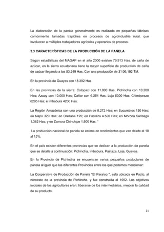   21
La elaboración de la panela generalmente es realizada en pequeñas fábricas
comúnmente llamadas trapiches en procesos de agroindustria rural, que
involucran a múltiples trabajadores agrícolas y operarios de proceso.
2.3 CARACTERÍSTICAS DE LA PRODUCCIÓN DE LA PANELA
Según estadísticas del MAGAP en el año 2000 existen 79.913 Has. de caña de
azúcar, en la sierra ecuatoriana tiene la mayor superficie de producción de caña
de azúcar llegando a las 53.249 Has. Con una producción de 3’106.192 TM.
En la provincia de Guayas con 18.392 Has
En las provincias de la sierra: Cotopaxi con 11.000 Has; Pichincha con 10.200
Has; Azuay con 10.000 Has; Cañar con 6.254 Has, Loja 5300 Has; Chimborazo
6295 Has; e Imbabura 4200 Has.
La Región Amazónica con una producción de 8.272 Has; en Sucumbíos 150 Has;
en Napo 320 Has; en Orellana 120; en Pastaza 4.500 Has; en Morona Santiago
1.382 Has; y en Zamora Chinchipe 1.800 Has. “
La producción nacional de panela se estima en rendimientos que van desde el 10
al 15%.
En el país existen diferentes provincias que se dedican a la producción de panela
que se detalla a continuación: Pichincha, Imbabura, Pastaza, Loja, Guayas.
En la Provincia de Pichincha se encuentran varios pequeños productores de
panela al igual que las diferentes Provincias entre los que podemos mencionar:
La Cooperativa de Producción de Panela "El Paraíso ", está ubicada en Pacto, al
noroeste de la provincia de Pichincha, y fue construida al 1992. Los objetivos
iniciales de los agricultores eran: liberarse de los intermediarios, mejorar la calidad
de su producto.
 