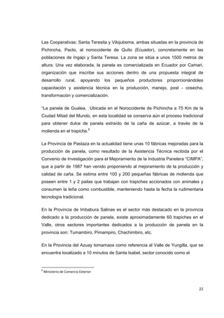   22
Las Cooperativas: Santa Teresita y Vilojubema, ambas situadas en la provincia de
Pichincha, Pacto, al noroccidente de Quito (Ecuador), concretamente en las
poblaciones de Ingapi y Santa Teresa. La zona se sitúa a unos 1500 metros de
altura. Una vez elaborada, la panela es comercializada en Ecuador por Camari,
organización que inscribe sus acciones dentro de una propuesta integral de
desarrollo rural, apoyando los pequeños productores proporcionándoles
capacitación y asistencia técnica en la producción, manejo, post - cosecha,
transformación y comercialización.
“La panela de Gualea, Ubicada en el Noroccidente de Pichincha a 75 Km de la
Ciudad Mitad del Mundo, en esta localidad se conserva aún el proceso tradicional
para obtener dulce de panela extraído de la caña de azúcar, a través de la
molienda en el trapiche.8
La Provincia de Pastaza en la actualidad tiene unas 10 fábricas mejoradas para la
producción de panela, como resultado de la Asistencia Técnica recibida por el
Convenio de Investigación para el Mejoramiento de la Industria Panelera “CIMPA”,
que a partir de 1987 han venido proponiendo al mejoramiento de la producción y
calidad de caña. Se estima entre 100 y 200 pequeñas fábricas de molienda que
poseen entre 1 y 2 pailas que trabajan con trapiches accionados con animales y
consumen la leña como combustible, manteniendo hasta la fecha la rudimentaria
tecnología tradicional.
En la Provincia de Imbabura Salinas es el sector más destacado en la provincia
dedicado a la producción de panela, existe aproximadamente 60 trapiches en el
Valle, otros sectores importantes dedicados a la producción de panela en la
provincia son: Tumambiro, Pimampiro, Chachimbiro, etc.
En la Provincia del Azuay tomamaos como referencia al Valle de Yungilla, que se
encuentra localizado a 10 minutos de Santa Isabel, sector conocido como el
                                                            
8
 Ministerio de Comercio Exterior 
 