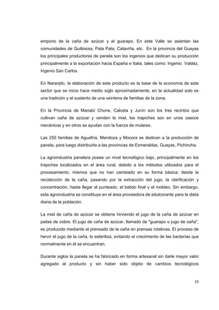   23
emporio de la caña de azúcar y el guarapo. En este Valle se asientan las
comunidades de Quillosisa, Pata Pata, Cataviña, etc. En la provincia del Guayas
los principales productores de panela son los ingenios que dedican su producción
principalmente a la exportación hacia España e Italia, tales como: Ingenio Valdez,
Ingenio San Carlos.
En Naranjito, la elaboración de este producto es la base de la economía de este
sector que se inicio hace medio siglo aproximadamente, en la actualidad solo es
una tradición y el sustento de una veintena de familias de la zona.
En la Provincia de Manabí Chone, Calceta y Junín son los tres recintos que
cultivan caña de azúcar y venden la miel, los trapiches son en unos cascos
mecánicos y en otros se ayudan con la fuerza de mulares.
Las 250 familias de Aguafría, Mendoza y Mocora se dedican a la producción de
panela, para luego distribuirla a las provincias de Esmeraldas, Guayas, Pichincha.
La agroindustria panelera posee un nivel tecnológico bajo, principalmente en los
trapiches localizados en el área rural, debido a los métodos utilizados para el
procesamiento, mismos que no han cambiado en su forma básica; desde la
recolección de la caña, pasando por la extracción del jugo, la clarificación y
concentración, hasta llegar al punteado, el batido final y el moldeo. Sin embargo,
esta agroindustria se constituye en el área proveedora de edulcorante para la dieta
diaria de la población.
La miel de caña de azúcar se obtiene hirviendo el jugo de la caña de azúcar en
pailas de cobre. El jugo de caña de azúcar, llamado de "guarapo o jugo de caña",
es producido mediante el prensado de la caña en prensas rotativas. El proceso de
hervir el jugo de la caña, lo esteriliza, evitando el crecimiento de las bacterias que
normalmente en él se encuentran.
Durante siglos la panela se ha fabricado en forma artesanal sin darle mayor valor
agregado al producto y sin haber sido objeto de cambios tecnológicos
 