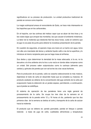   24
significativos en su proceso de producción. La unidad productiva tradicional de
panela se conoce como trapiche.
La magia subtropical anexa al noroccidente de Quito, se hace más interesante en
los trapiches que en los cañaverales.
En el trapiche, son las cortinas del meloso vapor que se alzan de tres tinas y no
las nubes bajas que arropan las montañas, las que causan el ambiente misterioso.
La labor de la molienda que desborda fácil las doce horas, cuida en extremo que
el jugo no se pase de punto para obtener la novedosa presentación de la panela.
En cuestión de segundos, el operario moja una mano en un tacho con agua, toma
con ella una manotada del denso y ardiente líquido café a ras de la superficie y lo
introduce al mismo recipiente para que se haga masa al enfriarse.
Sus dedos y ojos determinan la densidad de la masa adecuada; si la es, no la
devuelve a la tina ardiente sino la tira a una vacía en donde debe romperse como
un cristal. Del proceso salen subproductos como la cachaza (alimento para
cerdos) y gránulos de panela que con sal se les da a las vacas lecheras.
Para la producción de la panela, caña se cosecha seleccionando la más madura,
dejándose el resto de caña en desarrollo hasta que se completa su madurez. El
producto acabado se obtiene de la concentración del jugo extraído de la caña por
evaporación hasta la obtención de un jarabe espeso, permitiendo, a continuación,
que el jarabe se solidifique.
El sistema de operación de las paneleras tiene una regla general de
procesamiento de la caña. Se ocupa los tres días de la semana en el
procesamiento de la panela entre 12 y 16 horas al día, partiendo que los dos
primeros días de la semana se dedica al corte y transporte de la caña de azúcar
hacia la molienda
El producto que se obtiene es: panela granulada, panela en bloque o panela
redonda a base de jugo de caña, cualidades alimenticias y terapéuticas
 