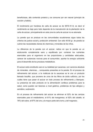   25
beneficiosas, alto contenido proteico y se consume por ser natural (principio de
cocción y batido).
El rendimiento por hectárea de caña de azúcar es de 6818,18 kl, es decir el
rendimiento es bajo pero todo depende de la manutención de la plantación de la
caña de azúcar, principalmente en esta zona la caña de azúcar no es abonada.
La panela que se produce en las comunidades ecuatorianas sigue todos los
criterios de justicia social y protección ambiental. Con sólo 40-50 gr. de panela se
cubren las necesidades diarias de vitaminas y minerales de los niños.
La diferencia de la panela con el azúcar, radica en que la panela es un
edulcorante complemente sano y equilibrado por: contener los nutrientes
esenciales para el organismo en las proporciones y cantidades adecuadas,
carecer de sustancias nocivas para el consumidor, aportar la energía suficiente
para el desarrollo de los procesos metabólicos.
El azúcar está constituido casi en su totalidad por sacarosa, con carencia absoluta
de minerales, vitaminas..., compuestos presentes en la panela. En el proceso de
refinamiento del azúcar, a la molécula de la sacarosa se le une un producto
llamado bisulfito, que proviene de unos de los filtros de ácido sulfúrico, por los
cuales tiene que pasar el azúcar en todo proceso de refinamiento y blanqueo.
La presencia de este producto en la alimentación conlleva problemas para la
salud, como pueden ser lesiones a nivel gástrico, problemas de tipo alérgico y
asmático, sudoración.
En el proceso de refinamiento del azúcar se eliminan el 93% de las cenizas
esenciales para el metabolismo, el 61% del manganeso, el 92% del cobalto, el
76% del cobre, el 67% del zinc y la mayor parte del cromo y del magnesio.
 