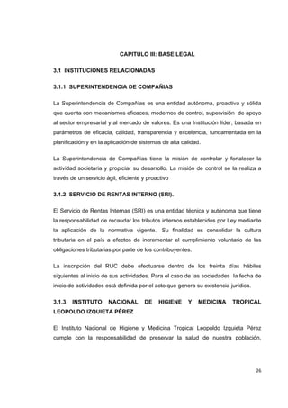   26
CAPITULO III: BASE LEGAL
3.1 INSTITUCIONES RELACIONADAS
3.1.1 SUPERINTENDENCIA DE COMPAÑIAS
La Superintendencia de Compañías es una entidad autónoma, proactiva y sólida
que cuenta con mecanismos eficaces, modernos de control, supervisión de apoyo
al sector empresarial y al mercado de valores. Es una Institución líder, basada en
parámetros de eficacia, calidad, transparencia y excelencia, fundamentada en la
planificación y en la aplicación de sistemas de alta calidad.
La Superintendencia de Compañías tiene la misión de controlar y fortalecer la
actividad societaria y propiciar su desarrollo. La misión de control se la realiza a
través de un servicio ágil, eficiente y proactivo
3.1.2 SERVICIO DE RENTAS INTERNO (SRI).
El Servicio de Rentas Internas (SRI) es una entidad técnica y autónoma que tiene
la responsabilidad de recaudar los tributos internos establecidos por Ley mediante
la aplicación de la normativa vigente. Su finalidad es consolidar la cultura
tributaria en el país a efectos de incrementar el cumplimiento voluntario de las
obligaciones tributarias por parte de los contribuyentes.
La inscripción del RUC debe efectuarse dentro de los treinta días hábiles
siguientes al inicio de sus actividades. Para el caso de las sociedades la fecha de
inicio de actividades está definida por el acto que genera su existencia jurídica.
3.1.3 INSTITUTO NACIONAL DE HIGIENE Y MEDICINA TROPICAL
LEOPOLDO IZQUIETA PÉREZ
El Instituto Nacional de Higiene y Medicina Tropical Leopoldo Izquieta Pérez
cumple con la responsabilidad de preservar la salud de nuestra población,
 