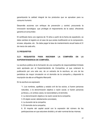   27
garantizando la calidad integral de los productos que se aprueban para su
consumo humano.
Desarrolla acciones con enfoque de prevención y control, procurando la
innovación tecnológica que privilegie el mejoramiento de la salud, ofreciendo
garantía al consumidor.
El certificado tiene una vigencia de 10 años a partir de la fecha de expedición, se
debe cambiar el registro en el caso de que exista modificación en la composición,
envase, etiquetas, etc. Se debe pagar la tasa de mantenimiento anual hasta el 31
de marzo de cada año.
3.2 REQUISITOS
3.2.1 REQUISITOS PARA INSCRIBIR LA COMPAÑÍA EN LA
SUPERINTENDENCIA DE COMPAÑÍA.
La escritura pública de la formación de una compañía de responsabilidad limitada
será aprobada por el Superintendente de Compañías, el que ordenará la
publicación por una sola vez, de un extracto de la escritura, en uno de los
periódicos de mayor circulación en el domicilio de la compañía y dispondrá la
inscripción de ella en el Registro Mercantil.
En la escritura se expresará:
“1. Los nombres, apellidos y estado civil de los socios, si fueren personas
naturales, o la denominación objetiva o razón social, si fueren personas
jurídicas y, en ambos casos, la nacionalidad y el domicilio;
2. La denominación objetiva o la razón social de la compañía;
3. El objeto social, debidamente concretado;
4. La duración de la compañía;
5. El domicilio de la compañía;
6. El importe del capital social con la expresión del número de las
participaciones en que estuviere dividido y el valor nominal de las mismas;
 