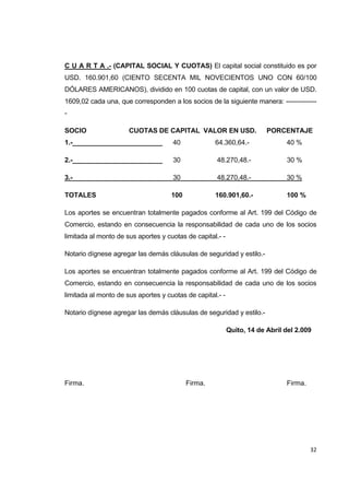   32
C U A R T A .- (CAPITAL SOCIAL Y CUOTAS) El capital social constituido es por
USD. 160.901,60 (CIENTO SECENTA MIL NOVECIENTOS UNO CON 60/100
DÓLARES AMERICANOS), dividido en 100 cuotas de capital, con un valor de USD.
1609,02 cada una, que corresponden a los socios de la siguiente manera: --------------
-
SOCIO CUOTAS DE CAPITAL VALOR EN USD. PORCENTAJE
1.-________________________ 40 64.360,64.- 40 %
2.-________________________ 30 48.270,48.- 30 %
3.-________________________ 30 48.270,48.- 30 %
TOTALES 100 160.901,60.- 100 %
Los aportes se encuentran totalmente pagados conforme al Art. 199 del Código de
Comercio, estando en consecuencia la responsabilidad de cada uno de los socios
limitada al monto de sus aportes y cuotas de capital.- -
Notario dígnese agregar las demás cláusulas de seguridad y estilo.-
Los aportes se encuentran totalmente pagados conforme al Art. 199 del Código de
Comercio, estando en consecuencia la responsabilidad de cada uno de los socios
limitada al monto de sus aportes y cuotas de capital.- -
Notario dígnese agregar las demás cláusulas de seguridad y estilo.-
Quito, 14 de Abril del 2.009
Firma. Firma. Firma.
 