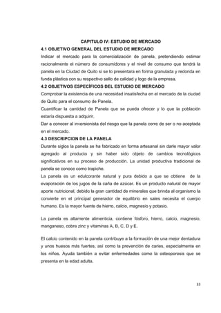   33
CAPITULO IV: ESTUDIO DE MERCADO
4.1 OBJETIVO GENERAL DEL ESTUDIO DE MERCADO
Indicar el mercado para la comercialización de panela, pretendiendo estimar
racionalmente el número de consumidores y el nivel de consumo que tendrá la
panela en la Ciudad de Quito si se lo presentara en forma granulada y redonda en
funda plástica con su respectivo sello de calidad y logo de la empresa.
4.2 OBJETIVOS ESPECÍFICOS DEL ESTUDIO DE MERCADO
Comprobar la existencia de una necesidad insatisfecha en el mercado de la ciudad
de Quito para el consumo de Panela.
Cuantificar la cantidad de Panela que se pueda ofrecer y lo que la población
estaría dispuesta a adquirir.
Dar a conocer al inversionista del riesgo que la panela corre de ser o no aceptada
en el mercado.
4.3 DESCRIPCION DE LA PANELA
Durante siglos la panela se ha fabricado en forma artesanal sin darle mayor valor
agregado al producto y sin haber sido objeto de cambios tecnológicos
significativos en su proceso de producción. La unidad productiva tradicional de
panela se conoce como trapiche.
La panela es un edulcorante natural y pura debido a que se obtiene de la
evaporación de los jugos de la caña de azúcar. Es un producto natural de mayor
aporte nutricional, debido la gran cantidad de minerales que brinda al organismo la
convierte en el principal generador de equilibrio en sales necesita el cuerpo
humano. Es la mayor fuente de hierro, calcio, magnesio y potasio.
La panela es altamente alimenticia, contiene fósforo, hierro, calcio, magnesio,
manganeso, cobre zinc y vitaminas A, B, C, D y E.
El calcio contenido en la panela contribuye a la formación de una mejor dentadura
y unos huesos más fuertes, así como la prevención de caries, especialmente en
los niños. Ayuda también a evitar enfermedades como la osteoporosis que se
presenta en la edad adulta.
 