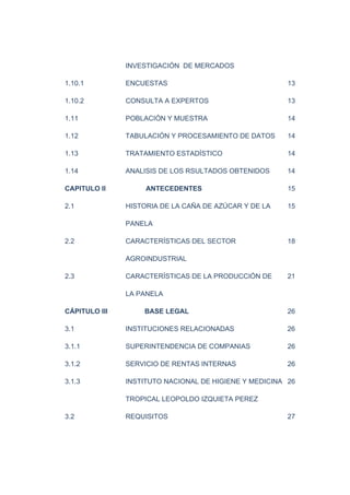 INVESTIGACIÓN DE MERCADOS
1.10.1 ENCUESTAS 13
1.10.2 CONSULTA A EXPERTOS 13
1.11 POBLACIÓN Y MUESTRA 14
1.12 TABULACIÓN Y PROCESAMIENTO DE DATOS 14
1.13 TRATAMIENTO ESTADÍSTICO 14
1.14 ANALISIS DE LOS RSULTADOS OBTENIDOS 14
CAPITULO II ANTECEDENTES 15
2.1 HISTORIA DE LA CAÑA DE AZÚCAR Y DE LA 15
PANELA
2.2 CARACTERÍSTICAS DEL SECTOR 18
AGROINDUSTRIAL
2.3 CARACTERÍSTICAS DE LA PRODUCCIÓN DE 21
LA PANELA
CÁPITULO III BASE LEGAL 26
3.1 INSTITUCIONES RELACIONADAS 26
3.1.1 SUPERINTENDENCIA DE COMPANIAS 26
3.1.2 SERVICIO DE RENTAS INTERNAS 26
3.1.3 INSTITUTO NACIONAL DE HIGIENE Y MEDICINA 26
TROPICAL LEOPOLDO IZQUIETA PEREZ
3.2 REQUISITOS 27
 