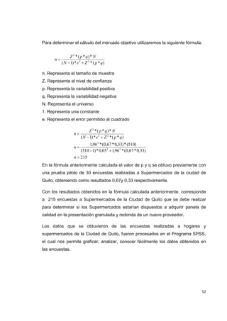   52
Para determinar el cálculo del mercado objetivo utilizaremos la siguiente fórmula:
n. Representa el tamaño de muestra
Z. Representa el nivel de confianza
p. Representa la variabilidad positiva
q. Representa la variabilidad negativa
N. Representa el universo
1. Representa una constante
e. Representa el error permitido al cuadrado
En la fórmula anteriormente calculada el valor de p y q se obtuvo previamente con
una prueba piloto de 30 encuestas realizadas a Supermercados de la ciudad de
Quito, obteniendo como resultados 0,67y 0,33 respectivamente.
Con los resultados obtenidos en la fórmula calculada anteriormente, corresponde
a 215 encuestas a Supermercados de la Ciudad de Quito que se debe realizar
para determinar si los Supermercados estarían dispuestos a adquirir panela de
calidad en la presentación granulada y redonda de un nuevo proveedor.
Los datos que se obtuvieron de las encuestas realizadas a hogares y
supermercados de la Ciudad de Quito, fueron procesados en el Programa SPSS,
el cual nos permite graficar, analizar, conocer fácilmente los datos obtenidos en
las encuestas.
215
)33,0*67,0(*96,105,0*)1510(
)510(*)33,0*67,0(*96,1
)*(**)1(
*)*(*
22
2
22
2





n
n
qpZeN
NqpZ
n
)*(**)1(
*)*(*
22
2
qpZeN
NqpZ
n


 