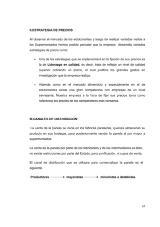   67
II.ESTRATEGIA DE PRECIOS
Al observar el mercado de los edulcorantes y luego de realizar variadas visitas a
los Supermercados hemos podido percatar que la empresa desarrolla variadas
estrategias de precio como:
 Una de las estrategias que se implementará en la fijación de sus precios es
la de Liderazgo en calidad, es decir, trata de reflejar un nivel de calidad
superior cobrando un precio, el cual justifica los grandes gastos en
investigación que la empresa realiza.
 Además como en el mercado alimenticio y especialmente en el de
edulcorantes existe una gran competencia con empresas de un nivel
semejante, Nuestra empresa a la hora de fijar sus precios toma como
referencia los precios de los competidores más cercanos.
III.CANALES DE DISTRIBUCION:
La venta de la panela se inicia en los fábricas paneleras, quienes almacenan su
producto en sus bodegas, para posteriormente vender la panela al por mayor a
supermercados.
La venta de la panela por parte de los fabricantes y de los intermediarios es libre,
no existe restricciones por parte del Estado, para zonificación, ni cupos de venta.
El canal de distribución que se utilizara para comercializar la panela es el
siguiente
Productores mayoristas minoristas o detallistas
 
