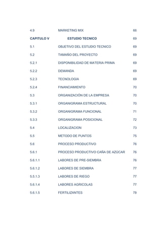 4.9 MARKETING MIX 66
CAPITULO V ESTUDIO TECNICO 69
5.1 OBJETIVO DEL ESTUDIO TECNICO 69
5.2 TAMAÑO DEL PROYECTO 69
5.2.1 DISPONIBILIDAD DE MATERIA PRIMA 69
5.2.2 DEMANDA 69
5.2.3 TECNOLOGIA 69
5.2.4 FINANCIAMIENTO 70
5.3 ORGANIZACIÓN DE LA EMPRESA 70
5.3.1 ORGANIGRAMA ESTRUCTURAL 70
5.3.2 ORGANIGRAMA FUNCIONAL 71
5.3.3 ORGANIGRAMA POSICIONAL 72
5.4 LOCALIZACION 73
5.5 METODO DE PUNTOS 75
5.6 PROCESO PRODUCTIVO 76
5.6.1 PROCESO PRODUCTIVO CAÑA DE AZÚCAR 76
5.6.1.1 LABORES DE PRE-SIEMBRA 76
5.6.1.2 LABORES DE SIEMBRA 77
5.5.1.3 LABORES DE RIEGO 77
5.6.1.4 LABORES AGRICOLAS 77
5.6.1.5 FERTILIZANTES 78
 